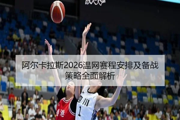 阿尔卡拉斯2026温网赛程安排及备战策略全面解析
