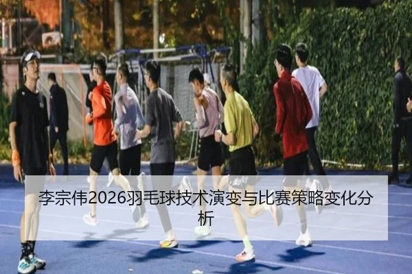 李宗伟2026羽毛球技术演变与比赛策略变化分析