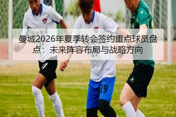 曼城2026年夏季转会签约重点球员盘点：未来阵容布局与战略方向