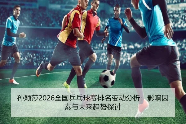 孙颖莎2026全国乒乓球赛排名变动分析：影响因素与未来趋势探讨